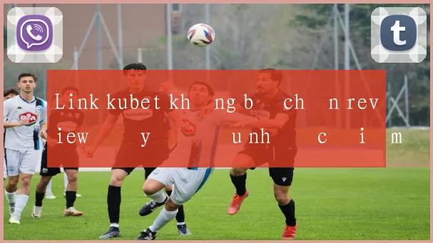 Link kubet không bị chặn review đầy đủ ưu nhược điểm